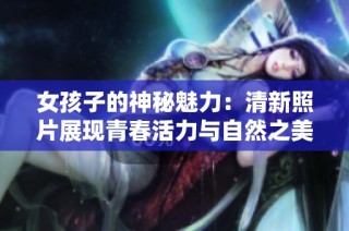 女孩子的神秘魅力：清新照片展现青春活力与自然之美