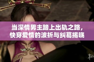 当深情男主踏上出轨之路，快穿爱情的波折与纠葛揭晓