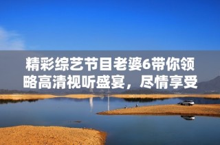 精彩综艺节目老婆6带你领略高清视听盛宴，尽情享受无限乐趣