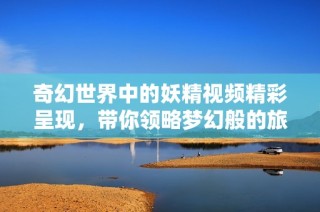 奇幻世界中的妖精视频精彩呈现，带你领略梦幻般的旅程