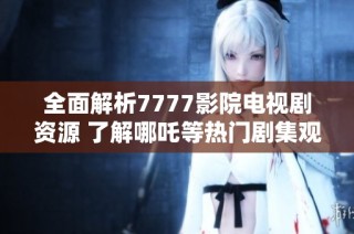 全面解析7777影院电视剧资源 了解哪吒等热门剧集观看指南