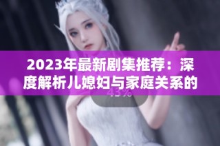 2023年最新剧集推荐：深度解析儿媳妇与家庭关系的复杂描绘