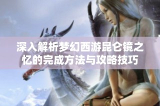深入解析梦幻西游昆仑镜之忆的完成方法与攻略技巧