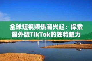 全球短视频热潮兴起：探索国外版TikTok的独特魅力与发展趋势
