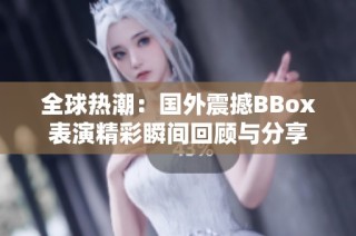 全球热潮：国外震撼BBox表演精彩瞬间回顾与分享