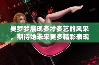 吴梦梦展现多才多艺的风采，期待她未来更多精彩表现