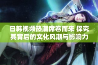 日韩视频热潮席卷而来 探究其背后的文化风潮与影响力