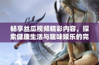 畅享丝瓜视频精彩内容，探索健康生活与趣味娱乐的完美结合