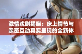 激情戏剧揭晓：床上情节与亲密互动真实呈现的全新体验视频