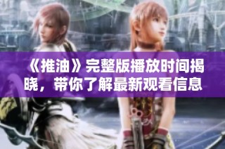 《推油》完整版播放时间揭晓，带你了解最新观看信息与内容细节