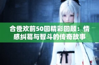 合卺欢前50回精彩回顾：情感纠葛与智斗的传奇故事