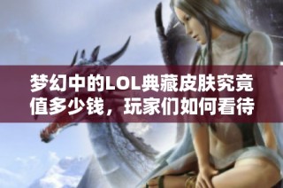梦幻中的LOL典藏皮肤究竟值多少钱，玩家们如何看待这一现象