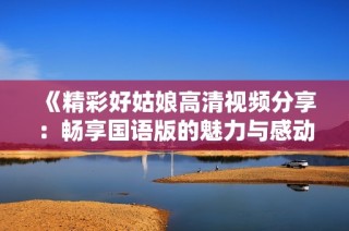 《精彩好姑娘高清视频分享：畅享国语版的魅力与感动》