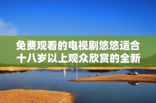 免费观看的电视剧悠悠适合十八岁以上观众欣赏的全新体验