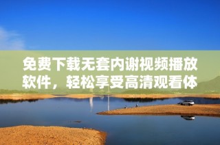 免费下载无套内谢视频播放软件，轻松享受高清观看体验