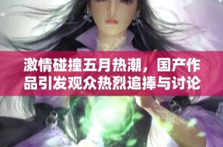 激情碰撞五月热潮，国产作品引发观众热烈追捧与讨论