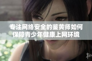 专注网络安全的鉴黄师如何保障青少年健康上网环境