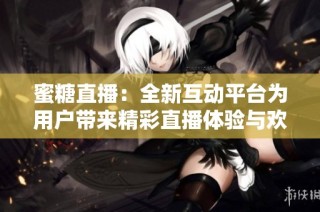 蜜糖直播：全新互动平台为用户带来精彩直播体验与欢乐社交时光