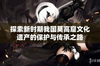 探索新时期我国莫高窟文化遗产的保护与传承之路
