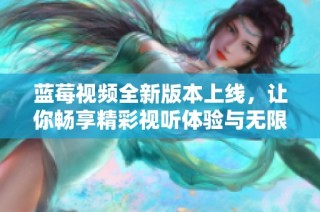蓝莓视频全新版本上线，让你畅享精彩视听体验与无限乐趣
