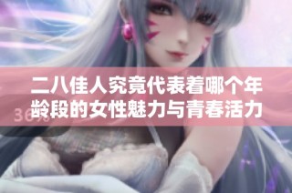 二八佳人究竟代表着哪个年龄段的女性魅力与青春活力