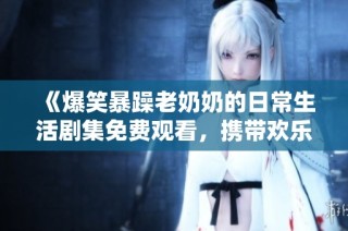 《爆笑暴躁老奶奶的日常生活剧集免费观看，携带欢乐与温暖》