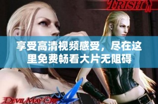 享受高清视频感受，尽在这里免费畅看大片无阻碍