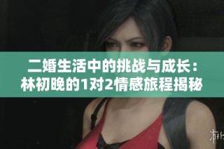 二婚生活中的挑战与成长：林初晚的1对2情感旅程揭秘