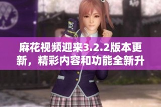麻花视频迎来3.2.2版本更新，精彩内容和功能全新升级啦