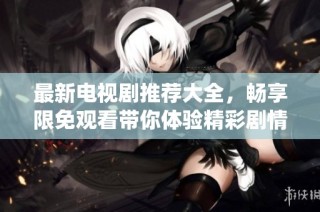 最新电视剧推荐大全，畅享限免观看带你体验精彩剧情与演绎