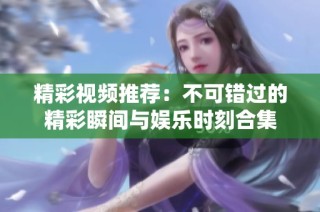精彩视频推荐：不可错过的精彩瞬间与娱乐时刻合集