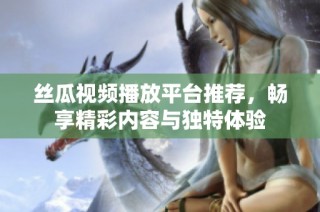 丝瓜视频播放平台推荐，畅享精彩内容与独特体验