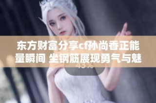 东方财富分享cf孙尚香正能量瞬间 坐钢筋展现勇气与魅力