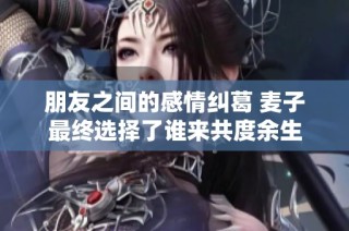 朋友之间的感情纠葛 麦子最终选择了谁来共度余生
