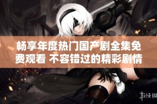 畅享年度热门国产剧全集免费观看 不容错过的精彩剧情等你来体验