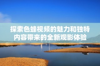 探索色蜂视频的魅力和独特内容带来的全新观影体验