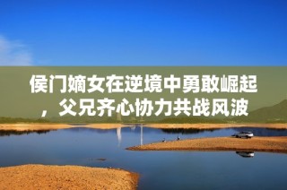 侯门嫡女在逆境中勇敢崛起，父兄齐心协力共战风波