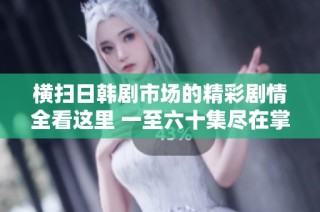 横扫日韩剧市场的精彩剧情全看这里 一至六十集尽在掌握之中