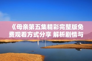 《母亲第五集精彩完整版免费观看方式分享 解析剧情与角色发展》