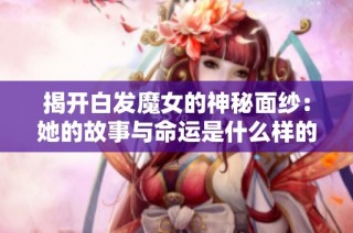 揭开白发魔女的神秘面纱：她的故事与命运是什么样的呢