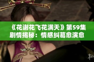 《花谢花飞花满天》第59集剧情揭秘：情感纠葛愈演愈烈，命运交错再添波澜