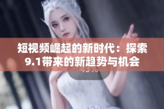 短视频崛起的新时代：探索9.1带来的新趋势与机会