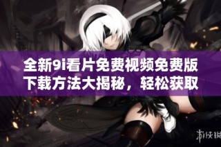 全新9i看片免费视频免费版下载方法大揭秘，轻松获取想要的精彩内容