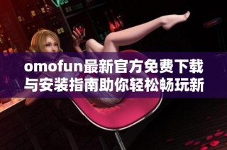 omofun最新官方免费下载与安装指南助你轻松畅玩新内容