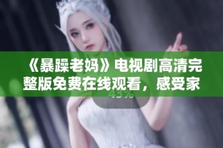 《暴躁老妈》电视剧高清完整版免费在线观看，感受家庭幽默与亲情的温暖时刻