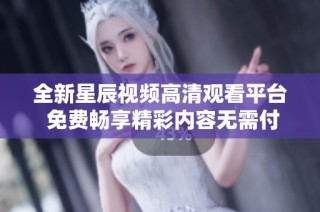 全新星辰视频高清观看平台 免费畅享精彩内容无需付费