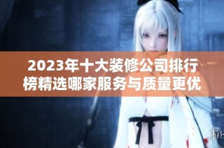 2023年十大装修公司排行榜精选哪家服务与质量更优越
