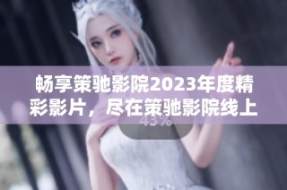 畅享策驰影院2023年度精彩影片，尽在策驰影院线上观看体验