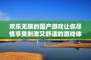 欢乐无限的国产游戏让你尽情享受刺激又舒适的游戏体验