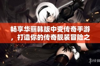 畅享华丽韩版中变传奇手游，打造你的传奇靓装冒险之旅